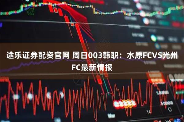 途乐证券配资官网 周日003韩职：水原FCVS光州FC最新情报