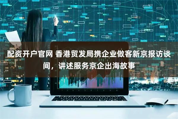 配资开户官网 香港贸发局携企业做客新京报访谈间，讲述服务京企出海故事