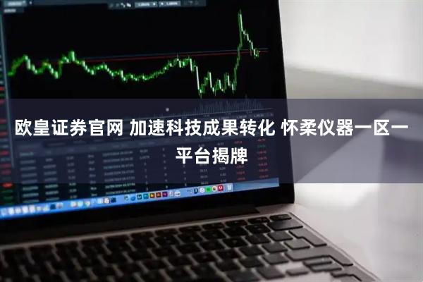 欧皇证券官网 加速科技成果转化 怀柔仪器一区一平台揭牌