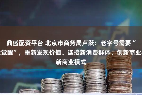 鼎盛配资平台 北京市商务局卢跃：老字号需要“自我觉醒”，重新发现价值、连接新消费群体、创新商业模式