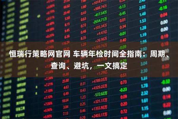 恒瑞行策略网官网 车辆年检时间全指南：周期、查询、避坑，一文搞定
