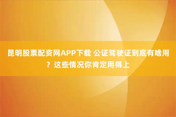 昆明股票配资网APP下载 公证驾驶证到底有啥用？这些情况你肯定用得上