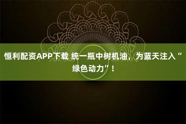 恒利配资APP下载 统一瓶中树机油，为蓝天注入“绿色动力”！