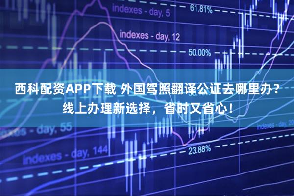 西科配资APP下载 外国驾照翻译公证去哪里办？线上办理新选择，省时又省心！