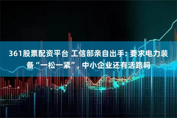 361股票配资平台 工信部亲自出手: 要求电力装备“一松一紧”, 中小企业还有活路吗