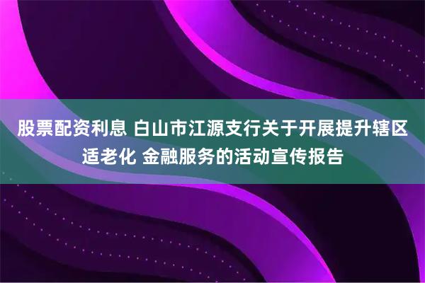 股票配资利息 白山市江源支行关于开展提升辖区适老化 金融服务的活动宣传报告
