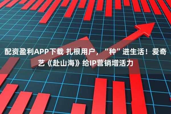 配资盈利APP下载 扎根用户，“种”进生活！爱奇艺《赴山海》给IP营销增活力