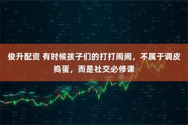 俊升配资 有时候孩子们的打打闹闹，不属于调皮捣蛋，而是社交必修课