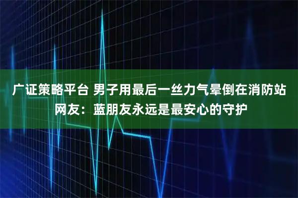 广证策略平台 男子用最后一丝力气晕倒在消防站 网友：蓝朋友永远是最安心的守护
