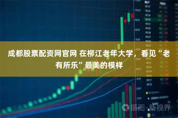 成都股票配资网官网 在柳江老年大学，看见“老有所乐”最美的模样