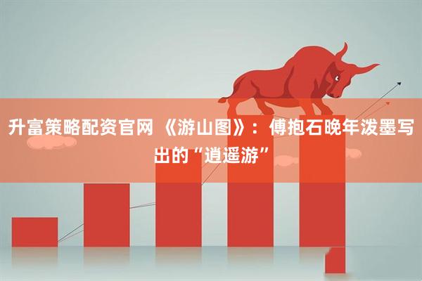 升富策略配资官网 《游山图》：傅抱石晚年泼墨写出的“逍遥游”