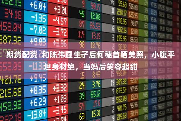 期货配资  和陈伟霆生子后何穗首晒美照，小腹平坦身材绝，当妈后笑容超甜