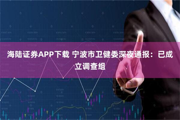 海陆证券APP下载 宁波市卫健委深夜通报：已成立调查组