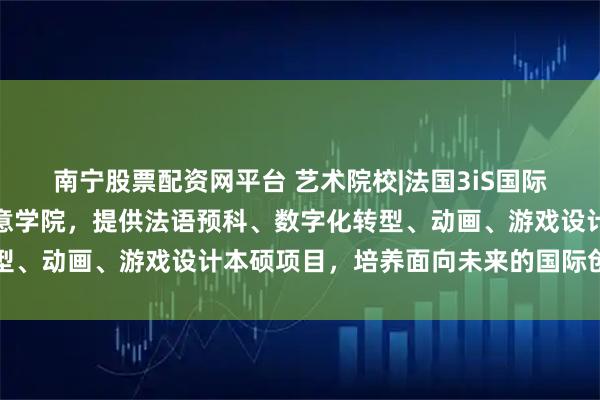 南宁股票配资网平台 艺术院校|法国3iS国际音像学院：欧洲领先创意学院，提供法语预科、数字化转型、动画、游戏设计本硕项目，培养面向未来的国际创意人才