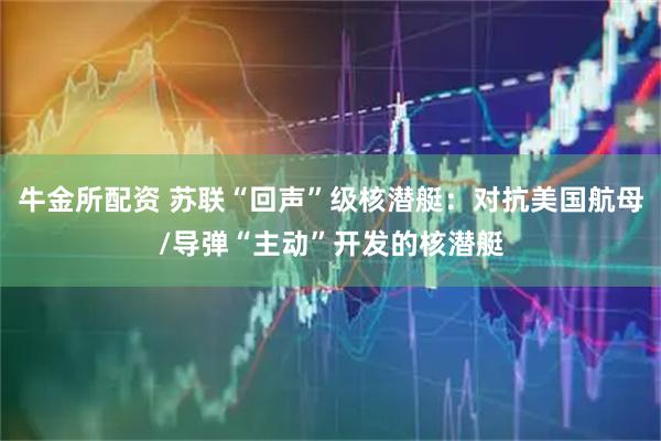 牛金所配资 苏联“回声”级核潜艇：对抗美国航母/导弹“主动”开发的核潜艇