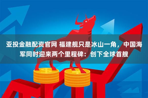 亚投金融配资官网 福建舰只是冰山一角，中国海军同时迎来两个里程碑：创下全球首艘
