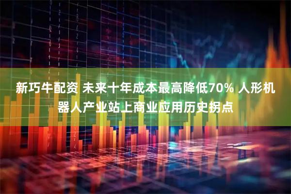 新巧牛配资 未来十年成本最高降低70% 人形机器人产业站上商业应用历史拐点