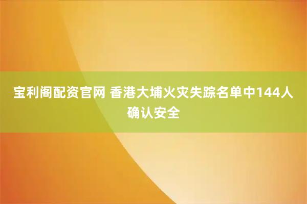 宝利阁配资官网 香港大埔火灾失踪名单中144人确认安全