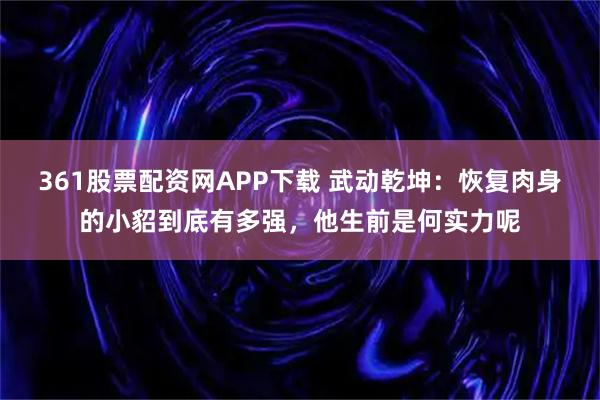 361股票配资网APP下载 武动乾坤：恢复肉身的小貂到底有多强，他生前是何实力呢